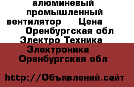 алюминевый, промышленный вентилятор   › Цена ­ 5 000 - Оренбургская обл. Электро-Техника » Электроника   . Оренбургская обл.